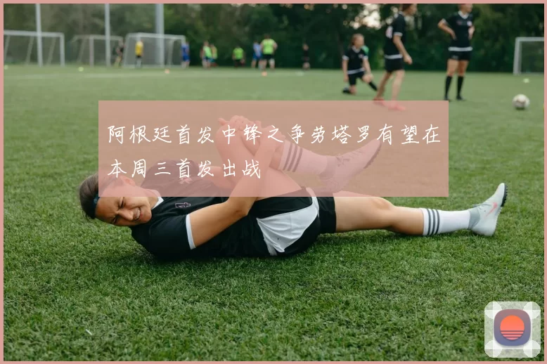 阿根廷首发中锋之争劳塔罗有望在本周三首发出战